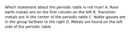 Which statement about the periodic table is not true? A. Rare earth metals are on the first column on the left B. Transition metals are in the center of the periodic table C. Noble gasses are in the group farthest to the right D. Metals are found on the left side of the periodic table