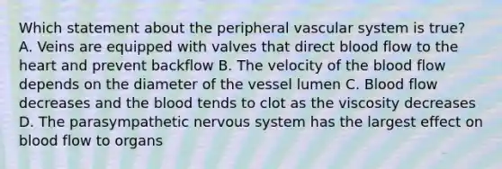 Which statement about the peripheral vascular system is true? A. Veins are equipped with valves that direct blood flow to the heart and prevent backflow B. The velocity of the blood flow depends on the diameter of the vessel lumen C. Blood flow decreases and the blood tends to clot as the viscosity decreases D. The parasympathetic nervous system has the largest effect on blood flow to organs