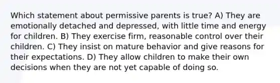 Which statement about permissive parents is true? A) They are emotionally detached and depressed, with little time and energy for children. B) They exercise firm, reasonable control over their children. C) They insist on mature behavior and give reasons for their expectations. D) They allow children to make their own decisions when they are not yet capable of doing so.