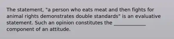 The statement, "a person who eats meat and then fights for animal rights demonstrates double standards" is an evaluative statement. Such an opinion constitutes the _____________ component of an attitude.