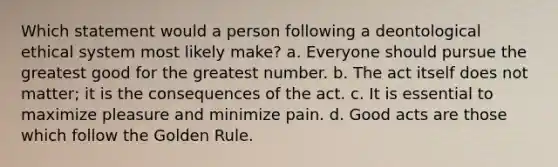 Which statement would a person following a deontological ethical system most likely make? a. Everyone should pursue the greatest good for the greatest number. b. The act itself does not matter; it is the consequences of the act. c. It is essential to maximize pleasure and minimize pain. d. Good acts are those which follow the Golden Rule.