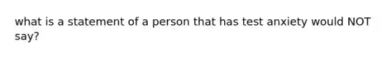 what is a statement of a person that has test anxiety would NOT say?