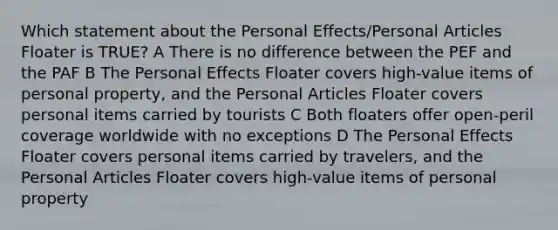 Which statement about the Personal Effects/Personal Articles Floater is TRUE? A There is no difference between the PEF and the PAF B The Personal Effects Floater covers high-value items of personal property, and the Personal Articles Floater covers personal items carried by tourists C Both floaters offer open-peril coverage worldwide with no exceptions D The Personal Effects Floater covers personal items carried by travelers, and the Personal Articles Floater covers high-value items of personal property