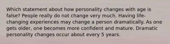 Which statement about how personality changes with age is false? People really do not change very much. Having life-changing experiences may change a person dramatically. As one gets older, one becomes more confident and mature. Dramatic personality changes occur about every 5 years.