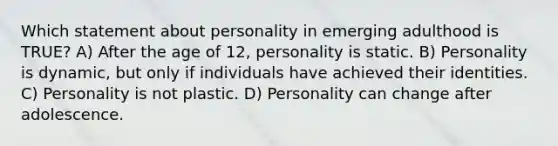 Which statement about personality in emerging adulthood is TRUE? A) After the age of 12, personality is static. B) Personality is dynamic, but only if individuals have achieved their identities. C) Personality is not plastic. D) Personality can change after adolescence.