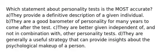 Which statement about personality tests is the MOST accurate? a)They provide a definitive description of a given individual. b)They are a good barometer of personality for many years to come after the test. c)They are better given independent of, and not in combination with, other personality tests. d)They are generally a useful strategy that can provide insights about the psychological makeup of a person.