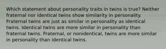 Which statement about personality traits in twins is true? Neither fraternal nor identical twins show similarity in personality. Fraternal twins are just as similar in personality as identical twins. Identical twins are more similar in personality than fraternal twins. Fraternal, or nonidentical, twins are more similar in personality than identical twins.