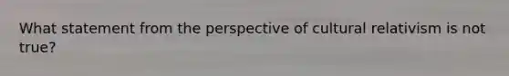 What statement from the perspective of cultural relativism is not true?