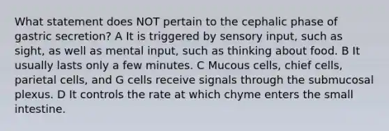 What statement does NOT pertain to the cephalic phase of gastric secretion? A It is triggered by sensory input, such as sight, as well as mental input, such as thinking about food. B It usually lasts only a few minutes. C Mucous cells, chief cells, parietal cells, and G cells receive signals through the submucosal plexus. D It controls the rate at which chyme enters the small intestine.