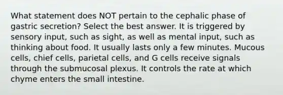 What statement does NOT pertain to the cephalic phase of gastric secretion? Select the best answer. It is triggered by sensory input, such as sight, as well as mental input, such as thinking about food. It usually lasts only a few minutes. Mucous cells, chief cells, parietal cells, and G cells receive signals through the submucosal plexus. It controls the rate at which chyme enters the small intestine.