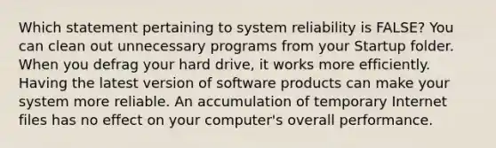 Which statement pertaining to system reliability is FALSE? You can clean out unnecessary programs from your Startup folder. When you defrag your hard drive, it works more efficiently. Having the latest version of software products can make your system more reliable. An accumulation of temporary Internet files has no effect on your computer's overall performance.