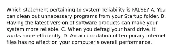 Which statement pertaining to system reliability is FALSE? A. You can clean out unnecessary programs from your Startup folder. B. Having the latest version of software products can make your system more reliable. C. When you defrag your hard drive, it works more efficiently. D. An accumulation of temporary Internet files has no effect on your computer's overall performance.