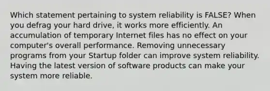 Which statement pertaining to system reliability is FALSE? When you defrag your hard drive, it works more efficiently. An accumulation of temporary Internet files has no effect on your computer's overall performance. Removing unnecessary programs from your Startup folder can improve system reliability. Having the latest version of software products can make your system more reliable.