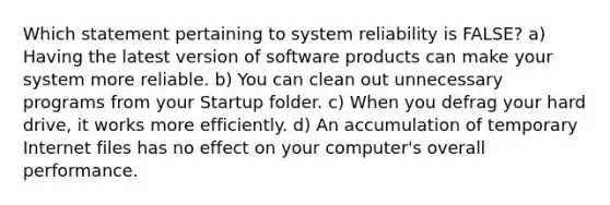 Which statement pertaining to system reliability is FALSE? a) Having the latest version of software products can make your system more reliable. b) You can clean out unnecessary programs from your Startup folder. c) When you defrag your hard drive, it works more efficiently. d) An accumulation of temporary Internet files has no effect on your computer's overall performance.