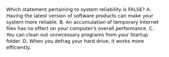 Which statement pertaining to system reliability is FALSE? A. Having the latest version of software products can make your system more reliable. B. An accumulation of temporary Internet files has no effect on your computer's overall performance. C. You can clean out unnecessary programs from your Startup folder. D. When you defrag your hard drive, it works more efficiently.