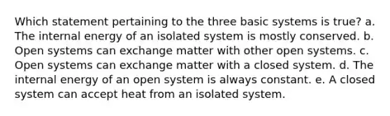 Which statement pertaining to the three basic systems is true? a. The internal energy of an isolated system is mostly conserved. b. Open systems can exchange matter with other open systems. c. Open systems can exchange matter with a closed system. d. The internal energy of an open system is always constant. e. A closed system can accept heat from an isolated system.