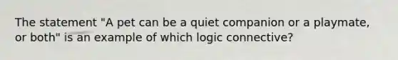 The statement "A pet can be a quiet companion or a playmate, or both" is an example of which logic connective?