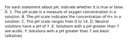 For each statement about pH, indicate whether it is true or false. A. 1. The pH scale is a measure of oxygen concentration in a solution. B. The pH scale indicates the concentration of H+ in a solution. C. The pH scale ranges from 0 to 14. D. Neutral solutions have a pH of 7. E. Solutions with a pH greater than 7 are acidic. F. Solutions with a pH greater than 7 are basic (alkaline).