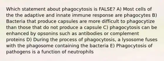 Which statement about phagocytosis is FALSE? A) Most cells of the the adaptive and innate immune response are phagocytes B) Bacteria that produce capsules are more difficult to phagocytize than those that do not produce a capsule C) phagocytosis can be enhanced by opsonins such as antibodies or complement proteins D) During the process of phagocytosis, a lysosome fuses with the phagosome containing the bacteria E) Phagocytosis of pathogens is a function of neutrophils