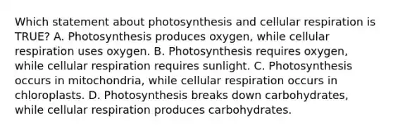 Which statement about photosynthesis and <a href='https://www.questionai.com/knowledge/k1IqNYBAJw-cellular-respiration' class='anchor-knowledge'>cellular respiration</a> is TRUE? A. Photosynthesis produces oxygen, while cellular respiration uses oxygen. B. Photosynthesis requires oxygen, while cellular respiration requires sunlight. C. Photosynthesis occurs in mitochondria, while cellular respiration occurs in chloroplasts. D. Photosynthesis breaks down carbohydrates, while cellular respiration produces carbohydrates.