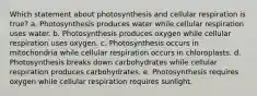 Which statement about photosynthesis and cellular respiration is true? a. Photosynthesis produces water while cellular respiration uses water. b. Photosynthesis produces oxygen while cellular respiration uses oxygen. c. Photosynthesis occurs in mitochondria while cellular respiration occurs in chloroplasts. d. Photosynthesis breaks down carbohydrates while cellular respiration produces carbohydrates. e. Photosynthesis requires oxygen while cellular respiration requires sunlight.