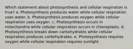 Which statement about photosynthesis and cellular respiration is true? a. Photosynthesis produces water while cellular respiration uses water. b. Photosynthesis produces oxygen while cellular respiration uses oxygen. c. Photosynthesis occurs in mitochondria while cellular respiration occurs in chloroplasts. d. Photosynthesis breaks down carbohydrates while cellular respiration produces carbohydrates. e. Photosynthesis requires oxygen while cellular respiration requires sunlight.