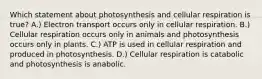 Which statement about photosynthesis and cellular respiration is true? A.) Electron transport occurs only in cellular respiration. B.) Cellular respiration occurs only in animals and photosynthesis occurs only in plants. C.) ATP is used in cellular respiration and produced in photosynthesis. D.) Cellular respiration is catabolic and photosynthesis is anabolic.