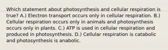 Which statement about photosynthesis and cellular respiration is true? A.) Electron transport occurs only in cellular respiration. B.) Cellular respiration occurs only in animals and photosynthesis occurs only in plants. C.) ATP is used in cellular respiration and produced in photosynthesis. D.) Cellular respiration is catabolic and photosynthesis is anabolic.