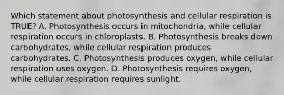 Which statement about photosynthesis and cellular respiration is TRUE? A. Photosynthesis occurs in mitochondria, while cellular respiration occurs in chloroplasts. B. Photosynthesis breaks down carbohydrates, while cellular respiration produces carbohydrates. C. Photosynthesis produces oxygen, while cellular respiration uses oxygen. D. Photosynthesis requires oxygen, while cellular respiration requires sunlight.