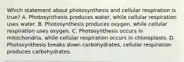 Which statement about photosynthesis and cellular respiration is true? A. Photosynthesis produces water, while cellular respiration uses water. B. Photosynthesis produces oxygen, while cellular respiration uses oxygen. C. Photosynthesis occurs in mitochondria, while cellular respiration occurs in chloroplasts. D. Photosynthesis breaks down carbohydrates, cellular respiration produces carbohydrates.