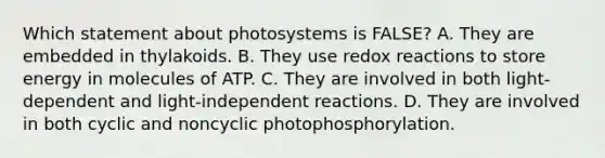 Which statement about photosystems is FALSE? A. They are embedded in thylakoids. B. They use redox reactions to store energy in molecules of ATP. C. They are involved in both light-dependent and light-independent reactions. D. They are involved in both cyclic and noncyclic photophosphorylation.