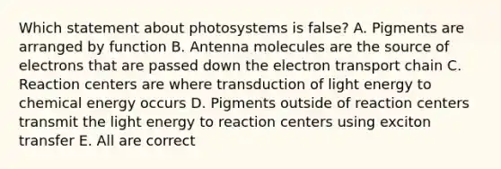 Which statement about photosystems is false? A. Pigments are arranged by function B. Antenna molecules are the source of electrons that are passed down the electron transport chain C. Reaction centers are where transduction of light energy to chemical energy occurs D. Pigments outside of reaction centers transmit the light energy to reaction centers using exciton transfer E. All are correct