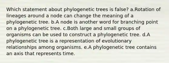 Which statement about phylogenetic trees is false? a.Rotation of lineages around a node can change the meaning of a phylogenetic tree. b.A node is another word for branching point on a phylogenetic tree. c.Both large and small groups of organisms can be used to construct a phylogenetic tree. d.A phylogenetic tree is a representation of evolutionary relationships among organisms. e.A phylogenetic tree contains an axis that represents time.