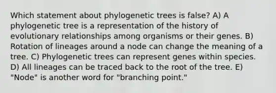 Which statement about phylogenetic trees is false? A) A phylogenetic tree is a representation of the history of evolutionary relationships among organisms or their genes. B) Rotation of lineages around a node can change the meaning of a tree. C) Phylogenetic trees can represent genes within species. D) All lineages can be traced back to the root of the tree. E) "Node" is another word for "branching point."