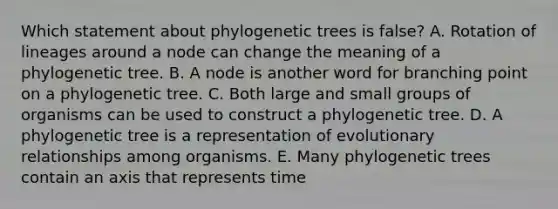 Which statement about phylogenetic trees is false? A. Rotation of lineages around a node can change the meaning of a phylogenetic tree. B. A node is another word for branching point on a phylogenetic tree. C. Both large and small groups of organisms can be used to construct a phylogenetic tree. D. A phylogenetic tree is a representation of evolutionary relationships among organisms. E. Many phylogenetic trees contain an axis that represents time