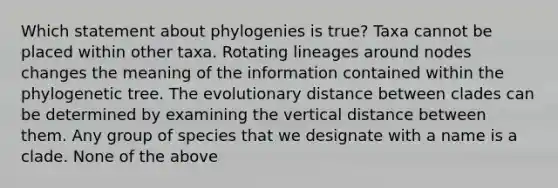 Which statement about phylogenies is true? Taxa cannot be placed within other taxa. Rotating lineages around nodes changes the meaning of the information contained within the phylogenetic tree. The evolutionary distance between clades can be determined by examining the vertical distance between them. Any group of species that we designate with a name is a clade. None of the above