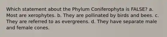 Which statement about the Phylum Coniferophyta is FALSE? a. Most are xerophytes. b. They are pollinated by birds and bees. c. They are referred to as evergreens. d. They have separate male and female cones.