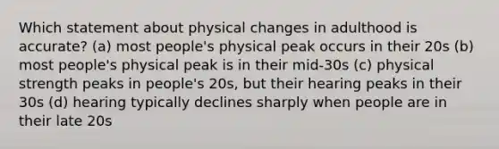 Which statement about physical changes in adulthood is accurate? (a) most people's physical peak occurs in their 20s (b) most people's physical peak is in their mid-30s (c) physical strength peaks in people's 20s, but their hearing peaks in their 30s (d) hearing typically declines sharply when people are in their late 20s