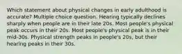 Which statement about physical changes in early adulthood is accurate? Multiple choice question. Hearing typically declines sharply when people are in their late 20s. Most people's physical peak occurs in their 20s. Most people's physical peak is in their mid-30s. Physical strength peaks in people's 20s, but their hearing peaks in their 30s.