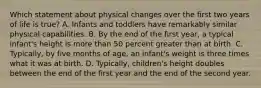 Which statement about physical changes over the first two years of life is true? A. Infants and toddlers have remarkably similar physical capabilities. B. By the end of the first year, a typical infant's height is more than 50 percent greater than at birth. C. Typically, by five months of age, an infant's weight is three times what it was at birth. D. Typically, children's height doubles between the end of the first year and the end of the second year.