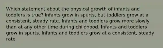 Which statement about the physical growth of infants and toddlers is true? Infants grow in spurts, but toddlers grow at a consistent, steady rate. Infants and toddlers grow more slowly than at any other time during childhood. Infants and toddlers grow in spurts. Infants and toddlers grow at a consistent, steady rate.