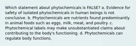 Which statement about phytochemicals is FALSE? a. Evidence for safety of isolated phytochemicals in human beings is not conclusive. b. Phytochemicals are nutrients found predominantly in animal foods such as eggs, milk, meat, and poultry. c. Phytochemical labels may make unsubstantiated claims about contributing to the body's functioning. d. Phytochemicals can regulate body functions.