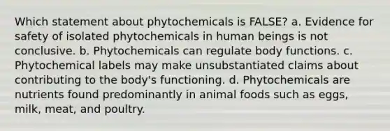 Which statement about phytochemicals is FALSE? a. Evidence for safety of isolated phytochemicals in human beings is not conclusive. b. Phytochemicals can regulate body functions. c. Phytochemical labels may make unsubstantiated claims about contributing to the body's functioning. d. Phytochemicals are nutrients found predominantly in animal foods such as eggs, milk, meat, and poultry.