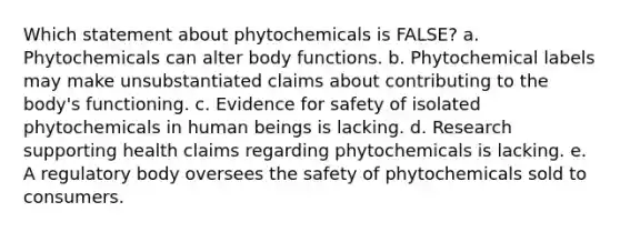 Which statement about phytochemicals is FALSE? a. Phytochemicals can alter body functions. b. Phytochemical labels may make unsubstantiated claims about contributing to the body's functioning. c. Evidence for safety of isolated phytochemicals in human beings is lacking. d. Research supporting health claims regarding phytochemicals is lacking. e. A regulatory body oversees the safety of phytochemicals sold to consumers.