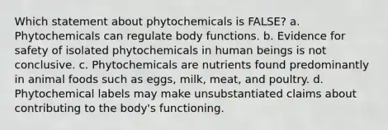 Which statement about phytochemicals is FALSE? a. Phytochemicals can regulate body functions. b. Evidence for safety of isolated phytochemicals in human beings is not conclusive. c. Phytochemicals are nutrients found predominantly in animal foods such as eggs, milk, meat, and poultry. d. Phytochemical labels may make unsubstantiated claims about contributing to the body's functioning.