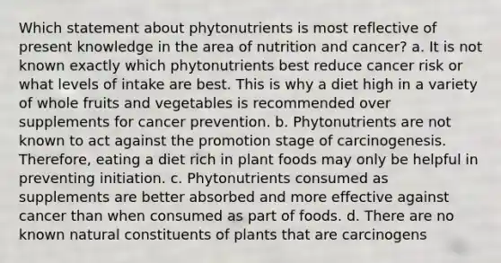 Which statement about phytonutrients is most reflective of present knowledge in the area of nutrition and cancer? a. It is not known exactly which phytonutrients best reduce cancer risk or what levels of intake are best. This is why a diet high in a variety of whole fruits and vegetables is recommended over supplements for cancer prevention. b. Phytonutrients are not known to act against the promotion stage of carcinogenesis. Therefore, eating a diet rich in plant foods may only be helpful in preventing initiation. c. Phytonutrients consumed as supplements are better absorbed and more effective against cancer than when consumed as part of foods. d. There are no known natural constituents of plants that are carcinogens