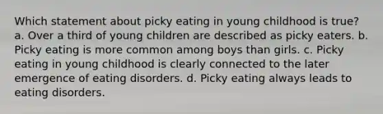 Which statement about picky eating in young childhood is true? a. Over a third of young children are described as picky eaters. b. Picky eating is more common among boys than girls. c. Picky eating in young childhood is clearly connected to the later emergence of eating disorders. d. Picky eating always leads to eating disorders.