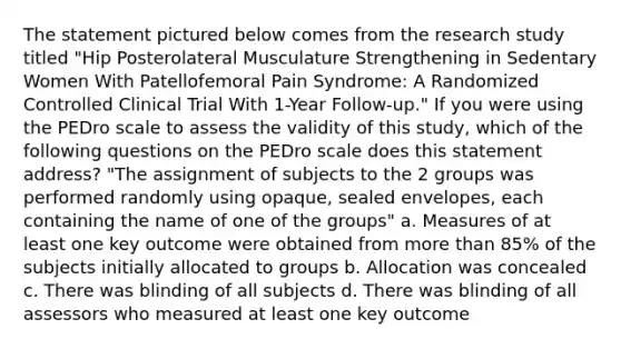 The statement pictured below comes from the research study titled "Hip Posterolateral Musculature Strengthening in Sedentary Women With Patellofemoral Pain Syndrome: A Randomized Controlled Clinical Trial With 1-Year Follow-up." If you were using the PEDro scale to assess the validity of this study, which of the following questions on the PEDro scale does this statement address? "The assignment of subjects to the 2 groups was performed randomly using opaque, sealed envelopes, each containing the name of one of the groups" a. Measures of at least one key outcome were obtained from more than 85% of the subjects initially allocated to groups b. Allocation was concealed c. There was blinding of all subjects d. There was blinding of all assessors who measured at least one key outcome