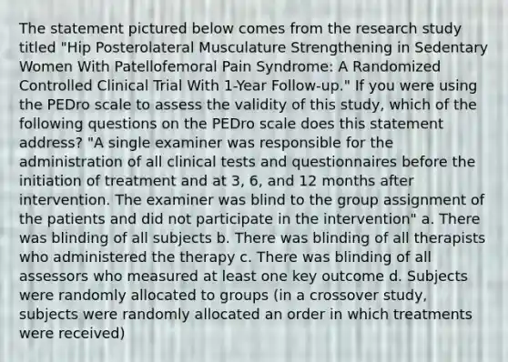 The statement pictured below comes from the research study titled "Hip Posterolateral Musculature Strengthening in Sedentary Women With Patellofemoral Pain Syndrome: A Randomized Controlled Clinical Trial With 1-Year Follow-up." If you were using the PEDro scale to assess the validity of this study, which of the following questions on the PEDro scale does this statement address? "A single examiner was responsible for the administration of all clinical tests and questionnaires before the initiation of treatment and at 3, 6, and 12 months after intervention. The examiner was blind to the group assignment of the patients and did not participate in the intervention" a. There was blinding of all subjects b. There was blinding of all therapists who administered the therapy c. There was blinding of all assessors who measured at least one key outcome d. Subjects were randomly allocated to groups (in a crossover study, subjects were randomly allocated an order in which treatments were received)