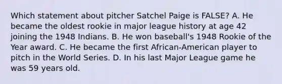 Which statement about pitcher Satchel Paige is FALSE? A. He became the oldest rookie in major league history at age 42 joining the 1948 Indians. B. He won baseball's 1948 Rookie of the Year award. C. He became the first African-American player to pitch in the World Series. D. In his last Major League game he was 59 years old.